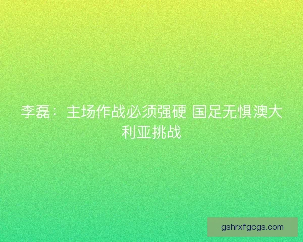 李磊：主场作战必须强硬 国足无惧澳大利亚挑战