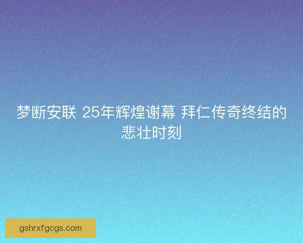 梦断安联 25年辉煌谢幕 拜仁传奇终结的悲壮时刻