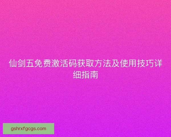 仙剑五免费激活码获取方法及使用技巧详细指南