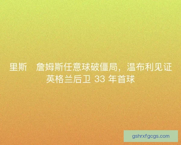 里斯・詹姆斯任意球破僵局，温布利见证英格兰后卫 33 年首球