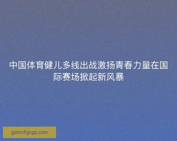 中国体育健儿多线出战激扬青春力量在国际赛场掀起新风暴