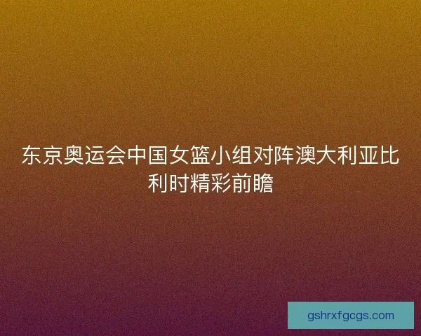 东京奥运会中国女篮小组对阵澳大利亚比利时精彩前瞻