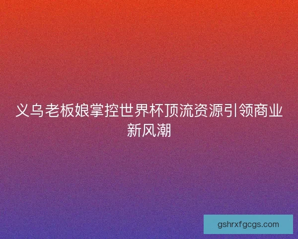 义乌老板娘掌控世界杯顶流资源引领商业新风潮