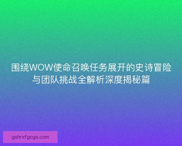 围绕WOW使命召唤任务展开的史诗冒险与团队挑战全解析深度揭秘篇