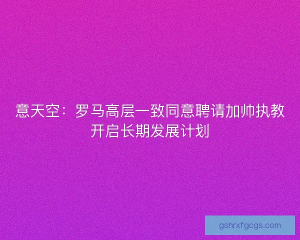 意天空：罗马高层一致同意聘请加帅执教开启长期发展计划