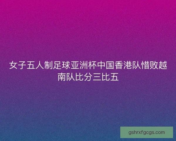 女子五人制足球亚洲杯中国香港队惜败越南队比分三比五