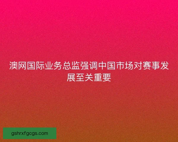 澳网国际业务总监强调中国市场对赛事发展至关重要