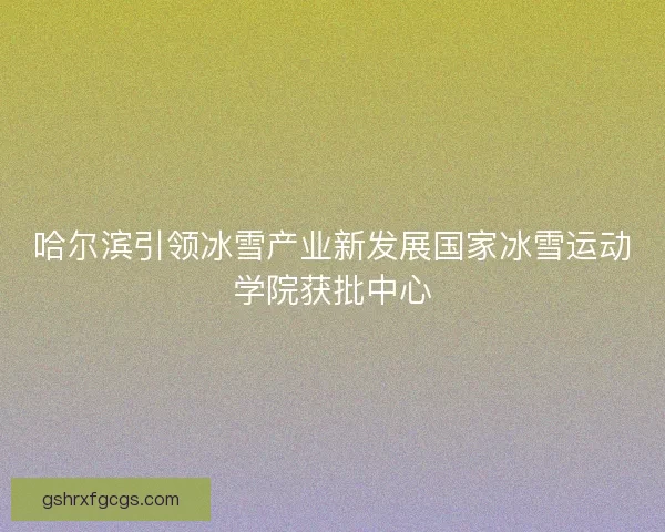 哈尔滨引领冰雪产业新发展国家冰雪运动学院获批中心 哈尔滨引领冰雪产业新发展国家冰雪运动学院获批中心