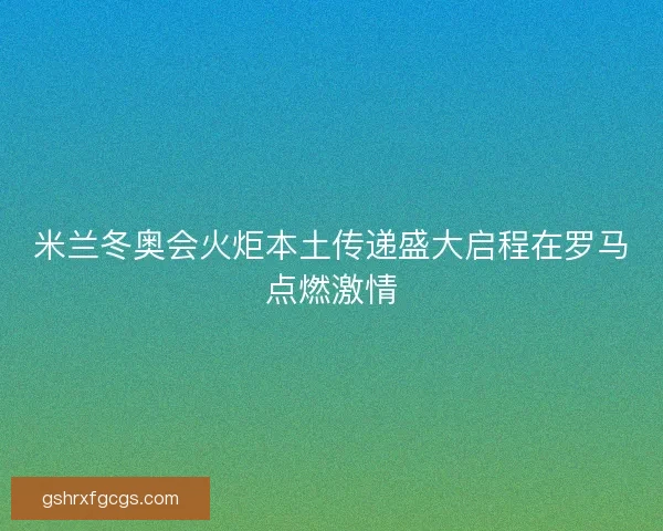 米兰冬奥会火炬本土传递盛大启程在罗马点燃激情 米兰冬奥会火炬本土传递盛大启程在罗马点燃激情