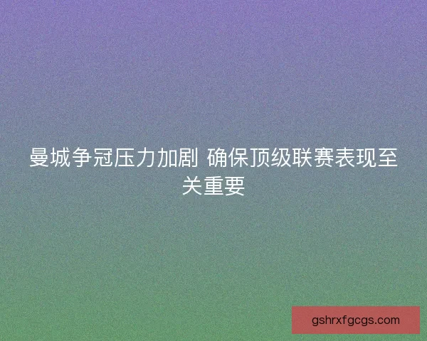 曼城争冠压力加剧 确保顶级联赛表现至关重要 曼城争冠压力加剧 确保顶级联赛表现至关重要