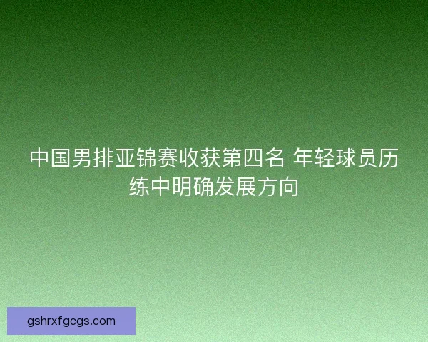 中国男排亚锦赛收获第四名 年轻球员历练中明确发展方向 中国男排亚锦赛收获第四名 年轻球员历练中明确发展方向