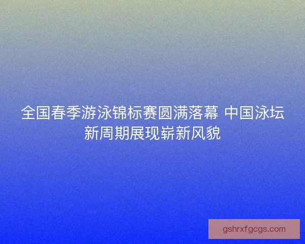 全国春季游泳锦标赛圆满落幕 中国泳坛新周期展现崭新风貌 全国春季游泳锦标赛圆满落幕 中国泳坛新周期展现崭新风貌